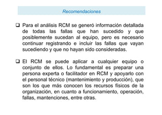 RecomendacionesRecomendaciones
 Para el análisis RCM se generó información detallada
de todas las fallas que han sucedido y que
posiblemente sucedan al equipo, pero es necesario
continuar registrando e incluir las fallas que vayan
sucediendo y que no hayan sido consideradas.
 El RCM se puede aplicar a cualquier equipo o
conjunto de ellos. Lo fundamental es preparar una
persona experta o facilitador en RCM y apoyarlo con
el personal técnico (mantenimiento y producción), que
son los que más conocen los recursos físicos de la
organización, en cuanto a funcionamiento, operación,
fallas, mantenciones, entre otras.
 