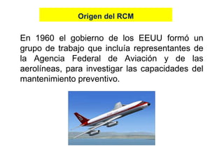 En 1960 el gobierno de los EEUU formó un
grupo de trabajo que incluía representantes de
la Agencia Federal de Aviación y de las
aerolíneas, para investigar las capacidades del
mantenimiento preventivo.
Origen del RCMOrigen del RCM
mantenimiento preventivo.
 