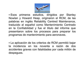  Esos primeros estudios, dirigidos por Stanley
Nowlan y Howard Heap, originaron el RCM, de las
palabras en inglés Reliability Centred Maintenance,
traducido al español como Mantenimiento Centrado
en la Confiabilidad y fue el título del informe queen la Confiabilidad y fue el título del informe que
presentaron sobre los procesos para preparar los
programas de mantenimiento para aeronaves.
 La aplicación de los criterios de RCM permitió bajar
la incidencia en los noventa a razón de dos
accidentes graves con fatalidades por cada millón de
despegues.
 