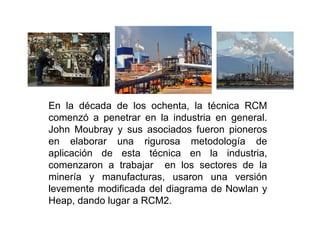 En la década de los ochenta, la técnica RCM
comenzó a penetrar en la industria en general.comenzó a penetrar en la industria en general.
John Moubray y sus asociados fueron pioneros
en elaborar una rigurosa metodología de
aplicación de esta técnica en la industria,
comenzaron a trabajar en los sectores de la
minería y manufacturas, usaron una versión
levemente modificada del diagrama de Nowlan y
Heap, dando lugar a RCM2.
 