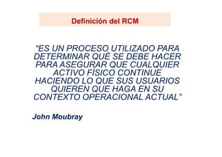 Definición del RCMDefinición del RCM
“ES UN PROCESO UTILIZADO PARA
DETERMINAR QUÉ SE DEBE HACER
PARA ASEGURAR QUE CUALQUIER
ACTIVO FÍSICO CONTINUE
HACIENDO LO QUE SUS USUARIOSHACIENDO LO QUE SUS USUARIOS
QUIEREN QUE HAGA EN SU
CONTEXTO OPERACIONAL ACTUAL”
John Moubray
 