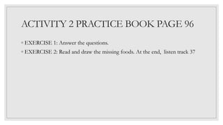 ACTIVITY 2 PRACTICE BOOK PAGE 96
◦ EXERCISE 1: Answer the questions.
◦ EXERCISE 2: Read and draw the missing foods. At the end, listen track 37
 