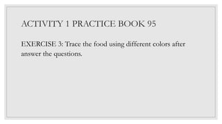 ACTIVITY 1 PRACTICE BOOK 95
EXERCISE 3: Trace the food using different colors after
answer the questions.
 