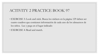 ACTIVITY 2 PRACTICE BOOK 97
◦ EXERCISE 3: Look and stick. Busca los stickers en la página 129 deben ser
cuatro cuadros que contienen información de cada uno de los almuerzos de
los niños. Lee y pega en el lugar indicado
◦ EXERCISE 4: Read and match.
 
