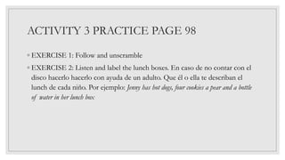 ACTIVITY 3 PRACTICE PAGE 98
◦ EXERCISE 1: Follow and unscramble
◦ EXERCISE 2: Listen and label the lunch boxes. En caso de no contar con el
disco hacerlo hacerlo con ayuda de un adulto. Que él o ella te describan el
lunch de cada niño. Por ejemplo: Jenny has hot dogs, four cookies a pear and a bottle
of water in her lunch box
 