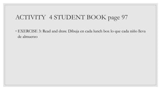 ACTIVITY 4 STUDENT BOOK page 97
◦ EXERCISE 3: Read and draw. Dibuja en cada lunch box lo que cada niño lleva
de almuerzo
 