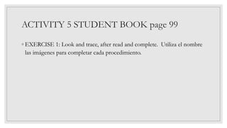 ACTIVITY 5 STUDENT BOOK page 99
◦ EXERCISE 1: Look and trace, after read and complete. Utiliza el nombre
las imágenes para completar cada procedimiento.
 