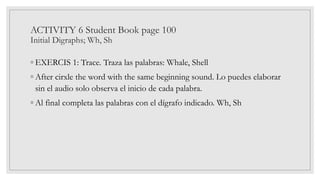 ACTIVITY 6 Student Book page 100
Initial Digraphs; Wh, Sh
◦ EXERCIS 1: Trace. Traza las palabras: Whale, Shell
◦ After cirxle the word with the same beginning sound. Lo puedes elaborar
sin el audio solo observa el inicio de cada palabra.
◦ Al final completa las palabras con el dígrafo indicado. Wh, Sh
 