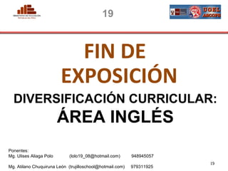 19



                           FIN DE
                         EXPOSICIÓN
  DIVERSIFICACIÓN CURRICULAR:
                         ÁREA INGLÉS
Ponentes:
Mg. Ulises Aliaga Polo       (lolo19_08@hotmail.com)       948945057
 PERU                                                                              19
                                                                       MINISTERIO DE EDUCACIÓN
Mg. Atilano Chuquiruna León (trujilloschool@hotmail.com)   979311925
 