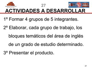 27
ACTIVIDADES A DESARROLLAR
1º Formar 4 grupos de 5 integrantes.
2º Elaborar, cada grupo de trabajo, los
  bloques temáticos del área de inglés
  de un grado de estudio determinado.
3º Presentar el producto.

PERU                                            27
                                    MINISTERIO DE EDUCACIÓN
 
