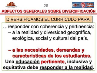 28
ASPECTOS GENERALES SOBRE DIVERSIFICACIÓN

  DIVERSIFICAMOS EL CURRÍCULO PARA:
…responder con coherencia y pertinencia:
 – a la realidad y diversidad geográfica,
   ecológica, social y cultural del país.

   – a las necesidades, demandas y
      características de los estudiantes.
 Una educación pertinente, inclusiva y
equitativa debe responder EBRla realidad.
 PERU               Fuente: DCN a 2008, pp 45-47     28
                                         MINISTERIO DE EDUCACIÓN
 