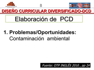 8
DISEÑO CURRICULAR DIVERSIFICADO-DCD

        Elaboración de PCD

1. Problemas/Oportunidades:
   Contaminación ambiental




 PERU           Fuente: OTP INGLÉS 2010 , pp 24
                                              8
                                       MINISTERIO DE EDUCACIÓN
 