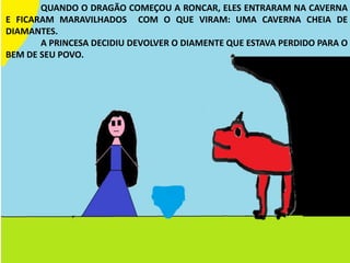 QUANDO O DRAGÃO COMEÇOU A RONCAR, ELES ENTRARAM NA CAVERNA
E FICARAM MARAVILHADOS COM O QUE VIRAM: UMA CAVERNA CHEIA DE
DIAMANTES.
A PRINCESA DECIDIU DEVOLVER O DIAMENTE QUE ESTAVA PERDIDO PARA O
BEM DE SEU POVO.
 