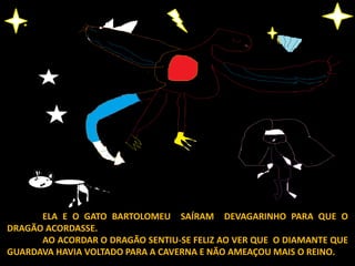 ELA E O GATO BARTOLOMEU SAÍRAM DEVAGARINHO PARA QUE O
DRAGÃO ACORDASSE.
AO ACORDAR O DRAGÃO SENTIU-SE FELIZ AO VER QUE O DIAMANTE QUE
GUARDAVA HAVIA VOLTADO PARA A CAVERNA E NÃO AMEAÇOU MAIS O REINO.
 