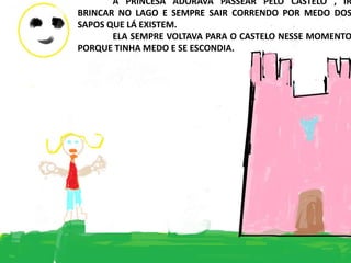 A PRINCESA ADORAVA PASSEAR PELO CASTELO , IR
BRINCAR NO LAGO E SEMPRE SAIR CORRENDO POR MEDO DOS
SAPOS QUE LÁ EXISTEM.
ELA SEMPRE VOLTAVA PARA O CASTELO NESSE MOMENTO
PORQUE TINHA MEDO E SE ESCONDIA.
 