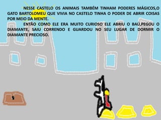 NESSE CASTELO OS ANIMAIS TAMBÉM TINHAM PODERES MÁGICOS,O
GATO BARTOLOMEU QUE VIVIA NO CASTELO TINHA O PODER DE ABRIR COISAS
POR MEIO DA MENTE.
ENTÃO COMO ELE ERA MUITO CURIOSO ELE ABRIU O BAÚ,PEGOU O
DIAMANTE, SAIU CORRENDO E GUARDOU NO SEU LUGAR DE DORMIR O
DIAMANTE PRECIOSO.
 