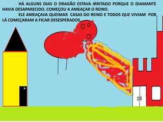 HÁ ALGUNS DIAS O DRAGÃO ESTAVA IRRITADO PORQUE O DIAMANTE
HAVIA DESAPARECIDO. COMEÇOU A AMEAÇAR O REINO.
ELE AMEAÇAVA QUEIMAR CASAS DO REINO E TODOS QUE VIVIAM POR
LÁ COMEÇARAM A FICAR DESESPERADOS.
 