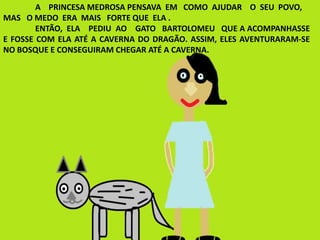 A PRINCESA MEDROSA PENSAVA EM COMO AJUDAR O SEU POVO,
MAS O MEDO ERA MAIS FORTE QUE ELA .
ENTÃO, ELA PEDIU AO GATO BARTOLOMEU QUE A ACOMPANHASSE
E FOSSE COM ELA ATÉ A CAVERNA DO DRAGÃO. ASSIM, ELES AVENTURARAM-SE
NO BOSQUE E CONSEGUIRAM CHEGAR ATÉ A CAVERNA.
 