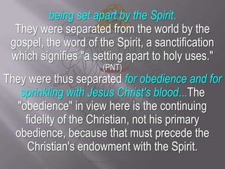 being set apart by the Spirit. They were separated from the world by the gospel, the word of the Spirit, a sanctification which signifies "a setting apart to holy uses." (PNT)They were thus separated for obedience and for sprinkling with Jesus Christ's blood...The "obedience" in view here is the continuing fidelity of the Christian, not his primary obedience, because that must precede the Christian's endowment with the Spirit. 