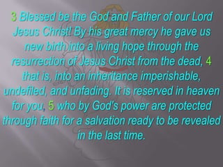 3Blessed be the God and Father of our Lord Jesus Christ! By his great mercy he gave us new birth into a living hope through the resurrection of Jesus Christ from the dead, 4 that is, into an inheritance imperishable, undefiled, and unfading. It is reserved in heaven for you, 5who by God's power are protected through faith for a salvation ready to be revealed in the last time.