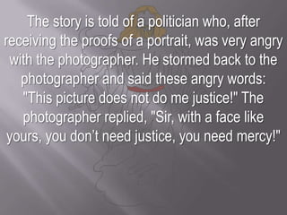 The story is told of a politician who, after receiving the proofs of a portrait, was very angry with the photographer. He stormed back to the photographer and said these angry words: "This picture does not do me justice!" The photographer replied, "Sir, with a face like yours, you don’t need justice, you need mercy!"
