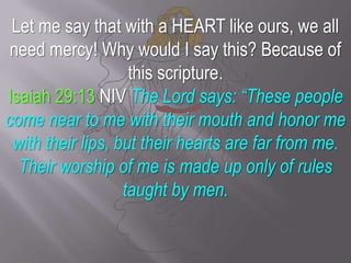 Let me say that with a HEART like ours, we all need mercy! Why would I say this? Because of this scripture.Isaiah 29:13 NIV The Lord says: “These people come near to me with their mouth and honor me with their lips, but their hearts are far from me. Their worship of me is made up only of rules taught by men.