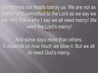Sometimes our hearts betray us. We are not as faithful and committed to the Lord as we say we are. And this is why I say we all need mercy! We need the Lord’s mercy!And some days more than others. It depends on how much we blow it. But we all do need God’s mercy.