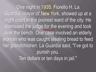 One night in 1935, Fiorello H. La Guardia, mayor of New York, showed up at a night court in the poorest ward of the city. He dismissed the judge for the evening and took over the bench. One case involved an elderly woman who was caught stealing bread to feed her grandchildren. La Guardia said, "I’ve got to punish you. Ten dollars or ten days in jail."