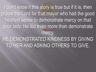 I don’t know if this story is true but if it is, then praise the Lord for that mayor who had the good hearted sense to demonstrate mercy on that poor lady. He did even more than demonstrate mercy. HE DEMONSTRATED KINDNESS BY GIVING TO HER AND ASKING OTHERS TO GIVE.