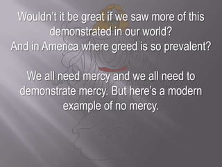 Wouldn’t it be great if we saw more of this demonstrated in our world? And in America where greed is so prevalent?We all need mercy and we all need to demonstrate mercy. But here’s a modern example of no mercy.
