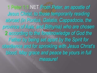 1 Peter 1:1 NET From Peter, an apostle of Jesus Christ, to those temporarily residing abroad (in Pontus, Galatia, Cappadocia, the province of Asia, and Bithynia) who are chosen 2according to the foreknowledge of God the Father by being set apart by the Spirit for obedience and for sprinkling with Jesus Christ's blood. May grace and peace be yours in full measure! 