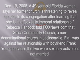 Dec. 19, 2008. A 49-year-old Florida woman says her former church is threatening to reveal her sins to its congregation after learning that she is in a "sexually immoral relationship."Rebecca Hancock told FOXNews.com that Grace Community Church, a non-denominational church in Jacksonville, Fla., was against her relationship with boyfriend Frank Young because the two were sexually active but not married.