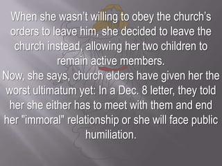 When she wasn’t willing to obey the church’s orders to leave him, she decided to leave the church instead, allowing her two children to remain active members.Now, she says, church elders have given her the worst ultimatum yet: In a Dec. 8 letter, they told her she either has to meet with them and end her "immoral" relationship or she will face public humiliation.