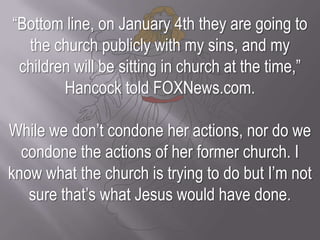 “Bottom line, on January 4th they are going to the church publicly with my sins, and my children will be sitting in church at the time,” Hancock told FOXNews.com.While we don’t condone her actions, nor do we condone the actions of her former church. I know what the church is trying to do but I’m not sure that’s what Jesus would have done.