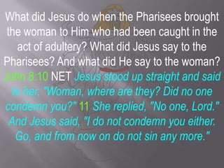 What did Jesus do when the Pharisees brought the woman to Him who had been caught in the act of adultery? What did Jesus say to the Pharisees? And what did He say to the woman? John 8:10 NET Jesus stood up straight and said to her, "Woman, where are they? Did no one condemn you?" 11She replied, "No one, Lord." And Jesus said, "I do not condemn you either. Go, and from now on do not sin any more." 
