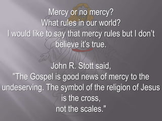 Mercy or no mercy? What rules in our world? I would like to say that mercy rules but I don’t believe it’s true.John R. Stott said, "The Gospel is good news of mercy to the undeserving. The symbol of the religion of Jesus is the cross, not the scales."
