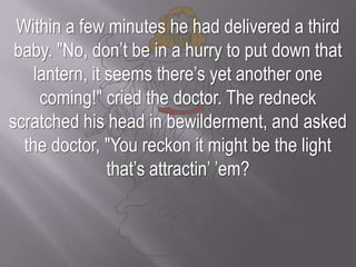 Within a few minutes he had delivered a third baby. "No, don’t be in a hurry to put down that lantern, it seems there’s yet another one coming!" cried the doctor. The redneck scratched his head in bewilderment, and asked the doctor, "You reckon it might be the light that’s attractin’ ’em?