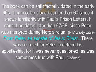 The book can be satisfactorily dated in the early 60s. It cannot be placed earlier than 60 since it shows familiarity with Paul’s Prison Letters. It cannot be dated later than 67/68, since Peter was martyred during Nero’s reign.  (NIV Study Bible)From Peter, an apostle of Jesus Christ...There was no need for Peter to defend his apostleship, for it was never questioned, as was sometimes true with Paul. (Coffman)
