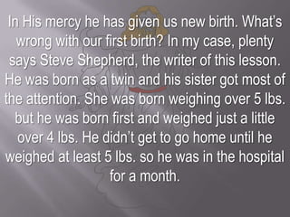 In His mercy he has given us new birth. What’s wrong with our first birth? In my case, plenty says Steve Shepherd, the writer of this lesson.He was born as a twin and his sister got most of the attention. She was born weighing over 5 lbs. but he was born first and weighed just a little over 4 lbs. He didn’t get to go home until he weighed at least 5 lbs. so he was in the hospital for a month.