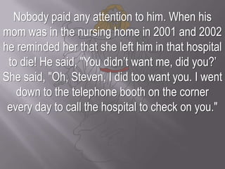 Nobody paid any attention to him. When his mom was in the nursing home in 2001 and 2002 he reminded her that she left him in that hospital to die! He said, "You didn’t want me, did you?’ She said, "Oh, Steven, I did too want you. I went down to the telephone booth on the corner every day to call the hospital to check on you."