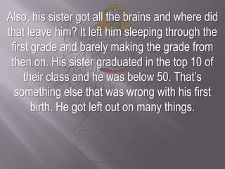 Also, his sister got all the brains and where did that leave him? It left him sleeping through the first grade and barely making the grade from then on. His sister graduated in the top 10 of their class and he was below 50. That’s something else that was wrong with his first birth. He got left out on many things.