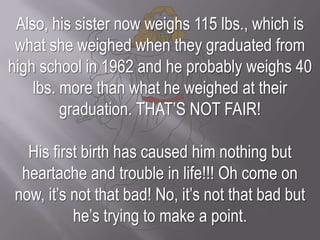 Also, his sister now weighs 115 lbs., which is what she weighed when they graduated from high school in 1962 and he probably weighs 40 lbs. more than what he weighed at their graduation. THAT’S NOT FAIR! His first birth has caused him nothing but heartache and trouble in life!!! Oh come on now, it’s not that bad! No, it’s not that bad but he’s trying to make a point.