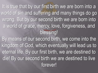 It is true that by our first birth we are born into a world of sin and suffering and many things do go wrong. But by our second birth we are born into a world of grace, mercy, love, forgiveness, and blessing! By means of our second birth, we come into the kingdom of God, which eventually will lead us to eternal life. By our first birth, we are destined to die! By our second birth we are destined to live forever!