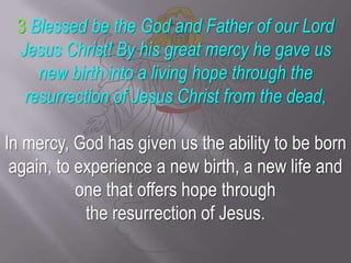 3Blessed be the God and Father of our Lord Jesus Christ! By his great mercy he gave us new birth into a living hope through the resurrection of Jesus Christ from the dead,In mercy, God has given us the ability to be born again, to experience a new birth, a new life and one that offers hope through the resurrection of Jesus.