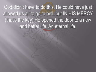 God didn’t have to do this. He could have just allowed us all to go to hell, but IN HIS MERCY (that’s the key) He opened the door to a new and better life. An eternal life.