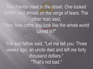 Two friends meet in the street. One looked forlorn and almost on the verge of tears. The other man said, "Hey, how come you look like the whole world caved in?"The sad fellow said, "Let me tell you. Three weeks ago, an uncle died and left me forty thousand dollars." "That’s not bad."