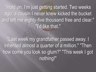 "Hold on, I’m just getting started. Two weeks ago, a cousin I never knew kicked the bucket and left me eighty-five thousand free and clear." "I’d like that.""Last week my grandfather passed away. I inherited almost a quarter of a million." "Then how come you look so glum?" "This week I got nothing!"