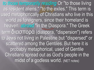 to those temporarily residing Or "to those living as resident aliens," "to the exiles." This term is used metaphorically of Christians who live in this world as foreigners, since their homeland is heaven. abroad "in the Diaspora." The Greek term διασπορά (diaspora, "dispersion") refers to Jews not living in Palestine but "dispersed" or scattered among the Gentiles. But here it is probably metaphorical, used of Gentile Christians spread out as God's people in the midst of a godless world. (NET notes)