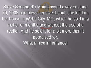 Steve Shepherd’s Mom passed away on June 30, 2002 and bless her sweet soul, she left him her house in Webb City, MO, which he sold in a matter of months and without the use of a realtor. And he sold it for a bit more than it appraised for. What a nice inheritance!