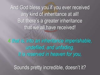 And God bless you if you ever received any kind of inheritance at all! But there’s a greater inheritance that we all have received! 4 that is, into an inheritance imperishable, undefiled, and unfading.It is reserved in heaven for you,Sounds pretty incredible, doesn’t it?